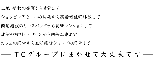 土地・建物の売買から賃貸まで。ショッピングモールの開発から高齢者住宅建設まで。商業施設のリースバックから賃貸マンションまで。建物の設計・デザインから内装工事まで。カフェの経営から生活雑貨ショップの経営まで。TCグループにまかせて大丈夫です